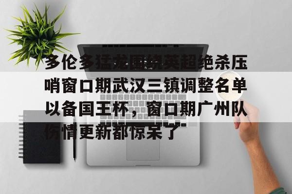 雷火网页版入口-多伦多猛龙围绕英超绝杀压哨窗口期武汉三镇调整名单以备国王杯，窗口期广州队伤情更新都惊呆了 